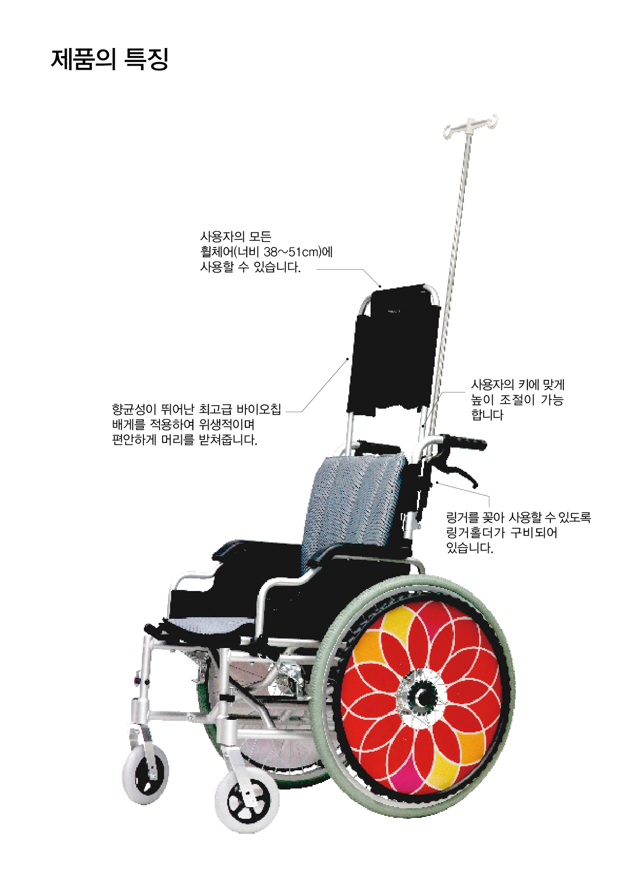 제품의 특징
사용자의 모든 휠체어(너비 38~51cm)에 사용할 수 있습니다.
향균성이 뛰어난 최고급 바이오칩 배게를 적용하여 위생적이며 편안하게 머리를 받쳐줍니다.
사용자의 키에 맞게 높이 조절이 가능합니다. 링거를 꽂아 사용할 수 있도록 링거홀더가 구비되어 있습니다.
